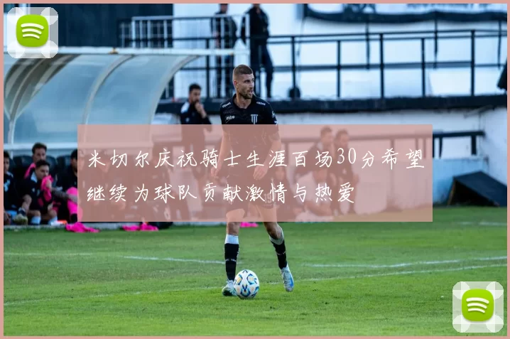 米切尔庆祝骑士生涯百场30分希望继续为球队贡献激情与热爱