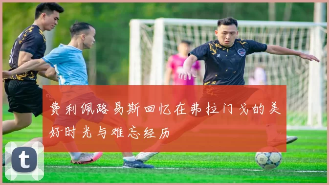 费利佩路易斯回忆在弗拉门戈的美好时光与难忘经历