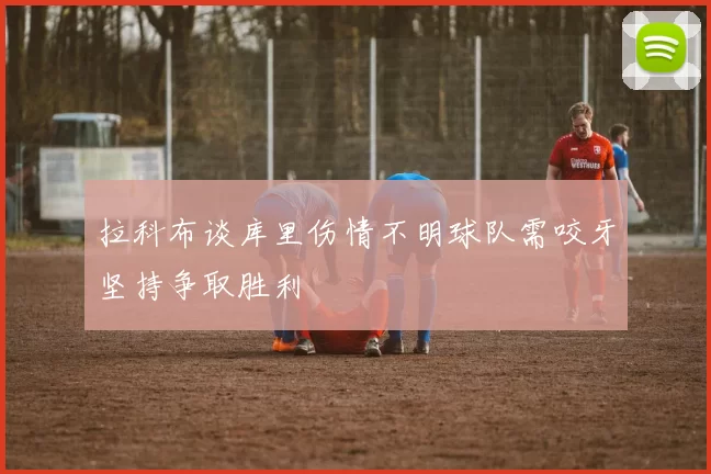 拉科布谈库里伤情不明球队需咬牙坚持争取胜利