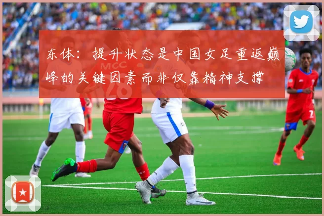 东体：提升状态是中国女足重返巅峰的关键因素而非仅靠精神支撑